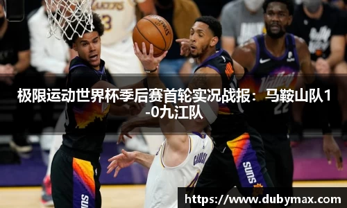 极限运动世界杯季后赛首轮实况战报：马鞍山队1-0九江队